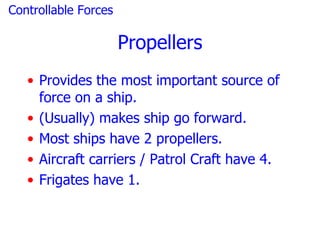 Controllable Forces

                      Propellers
   • Provides the most important source of
     force on a ship.
   • (Usually) makes ship go forward.
   • Most ships have 2 propellers.
   • Aircraft carriers / Patrol Craft have 4.
   • Frigates have 1.
 