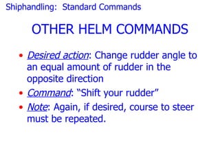 Shiphandling: Standard Commands

     OTHER HELM COMMANDS
  • Desired action: Change rudder angle to
    an equal amount of rudder in the
    opposite direction
  • Command: “Shift your rudder”
  • Note: Again, if desired, course to steer
    must be repeated.
 