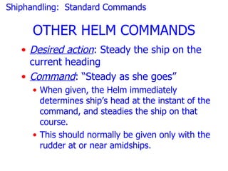 Shiphandling: Standard Commands

     OTHER HELM COMMANDS
   • Desired action: Steady the ship on the
     current heading
   • Command: “Steady as she goes”
     • When given, the Helm immediately
       determines ship’s head at the instant of the
       command, and steadies the ship on that
       course.
     • This should normally be given only with the
       rudder at or near amidships.
 