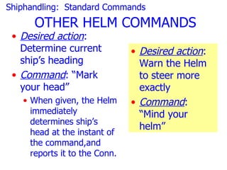 Shiphandling: Standard Commands
      OTHER HELM COMMANDS
 • Desired action:
   Determine current           • Desired action:
   ship’s heading                Warn the Helm
 • Command: “Mark                to steer more
   your head”                    exactly
   • When given, the Helm      • Command:
     immediately                 “Mind your
     determines ship’s
                                 helm”
     head at the instant of
     the command,and
     reports it to the Conn.
 