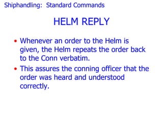 Shiphandling: Standard Commands

               HELM REPLY
  • Whenever an order to the Helm is
    given, the Helm repeats the order back
    to the Conn verbatim.
  • This assures the conning officer that the
    order was heard and understood
    correctly.
 