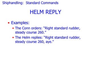 Shiphandling: Standard Commands

                HELM REPLY
  • Examples:
     • The Conn orders: “Right standard rudder,
       steady course 260.”
     • The Helm replies: “Right standard rudder,
       steady course 260, aye.”
 