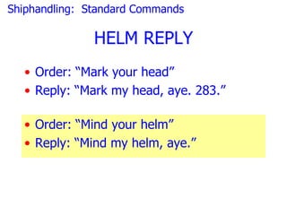 Shiphandling: Standard Commands

               HELM REPLY
  • Order: “Mark your head”
  • Reply: “Mark my head, aye. 283.”

  • Order: “Mind your helm”
  • Reply: “Mind my helm, aye.”
 