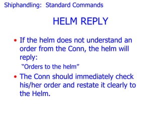 Shiphandling: Standard Commands

               HELM REPLY
  • If the helm does not understand an
    order from the Conn, the helm will
    reply:
     “Orders to the helm”
  • The Conn should immediately check
    his/her order and restate it clearly to
    the Helm.
 