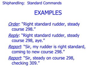 Shiphandling: Standard Commands

                EXAMPLES
  Order: “Right standard rudder, steady
   course 298.”
  Reply: “Right standard rudder, steady
   course 298, aye.”
  Report: “Sir, my rudder is right standard,
   coming to new course 298.”
  Report: “Sir, steady on course 298,
   checking 309.”
 