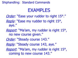 Shiphandling: Standard Commands

                EXAMPLES
  Order: “Ease your rudder to right 15°.”
  Reply: “Ease my rudder to right 15°,
   aye.”
  Report: “Ma’am, my rudder is right 15°,
   no new course given.”
  Order: “Steady course 143.”
  Reply: “Steady course 143, aye.”
  Report: “Ma’am, my rudder is right 15°,
   coming to new course 143.”
 