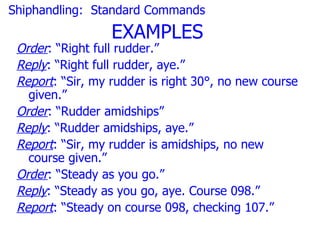 Shiphandling: Standard Commands
                  EXAMPLES
 Order: “Right full rudder.”
 Reply: “Right full rudder, aye.”
 Report: “Sir, my rudder is right 30°, no new course
   given.”
 Order: “Rudder amidships”
 Reply: “Rudder amidships, aye.”
 Report: “Sir, my rudder is amidships, no new
   course given.”
 Order: “Steady as you go.”
 Reply: “Steady as you go, aye. Course 098.”
 Report: “Steady on course 098, checking 107.”
 
