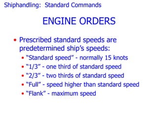Shiphandling: Standard Commands

              ENGINE ORDERS
  • Prescribed standard speeds are
    predetermined ship’s speeds:
     •   “Standard speed” - normally 15 knots
     •   “1/3” - one third of standard speed
     •   “2/3” - two thirds of standard speed
     •   “Full” - speed higher than standard speed
     •   “Flank” - maximum speed
 