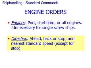 Shiphandling: Standard Commands

            ENGINE ORDERS
  • Engines: Port, starboard, or all engines.
     Unnecessary for single screw ships.

  • Direction: Ahead, back or stop, and
    nearest standard speed (except for
    stop)
 
