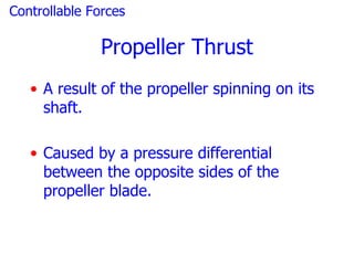 Controllable Forces

               Propeller Thrust
   • A result of the propeller spinning on its
     shaft.

   • Caused by a pressure differential
     between the opposite sides of the
     propeller blade.
 