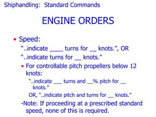 Shiphandling: Standard Commands

             ENGINE ORDERS
  • Speed:
     “..indicate ____ turns for __ knots.”, OR
     “..indicate turns for __ knots.”
     • For controllable pitch propellers below 12
       knots:
       “..indicate ___ turns and __% pitch for __
         knots.”
       OR, “..indicate pitch and turns for __ knots.”
     -Note: If proceeding at a prescribed standard
       speed, none of this is required.
 