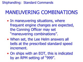Shiphandling: Standard Commands


 MANEUVERING COMBINATIONS
  • In maneuvering situations, where
    frequent engine changes are expected,
    the Conning Officer may set
    “maneuvering combinations”.
  • When set, the Lee Helm answers all
    bells at the prescribed standard speed
    increment.
  • On ships with an EOT, this is indicated
    by an RPM setting of “999”.
 