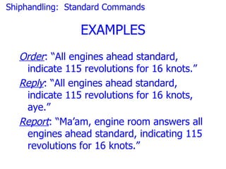Shiphandling: Standard Commands

                EXAMPLES
  Order: “All engines ahead standard,
   indicate 115 revolutions for 16 knots.”
  Reply: “All engines ahead standard,
   indicate 115 revolutions for 16 knots,
   aye.”
  Report: “Ma’am, engine room answers all
   engines ahead standard, indicating 115
   revolutions for 16 knots.”
 
