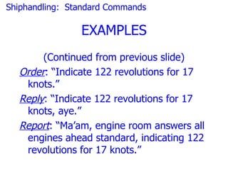 Shiphandling: Standard Commands

                EXAMPLES
       (Continued from previous slide)
  Order: “Indicate 122 revolutions for 17
   knots.”
  Reply: “Indicate 122 revolutions for 17
   knots, aye.”
  Report: “Ma’am, engine room answers all
   engines ahead standard, indicating 122
   revolutions for 17 knots.”
 