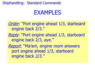 Shiphandling: Standard Commands

                EXAMPLES
  Order: “Port engine ahead 1/3, starboard
   engine back 2/3.”
  Reply: “Port engine ahead 1/3, starboard
   engine back 2/3, aye.”
  Report: “Ma’am, engine room answers
   port engine ahead 1/3, starboard
   engine back 2/3.”
 