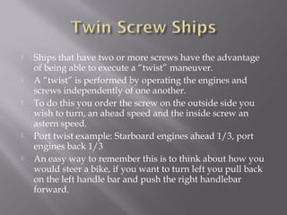  Ships that have two or more screws have the advantage
of being able to execute a “twist” maneuver.
 A “twist” is performed by operating the engines and
screws independently of one another.
 To do this you order the screw on the outside side you
wish to turn, an ahead speed and the inside screw an
astern speed.
 Port twist example: Starboard engines ahead 1/3, port
engines back 1/3
 An easy way to remember this is to think about how you
would steer a bike, if you want to turn left you pull back
on the left handle bar and push the right handlebar
forward.
 