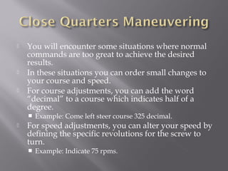  You will encounter some situations where normal
commands are too great to achieve the desired
results.
 In these situations you can order small changes to
your course and speed.
 For course adjustments, you can add the word
“decimal” to a course which indicates half of a
degree.
 Example: Come left steer course 325 decimal.
 For speed adjustments, you can alter your speed by
defining the specific revolutions for the screw to
turn.
 Example: Indicate 75 rpms.
 