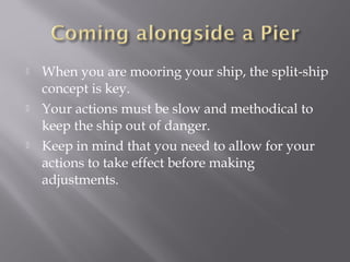 When you are mooring your ship, the split-ship
concept is key.
 Your actions must be slow and methodical to
keep the ship out of danger.
 Keep in mind that you need to allow for your
actions to take effect before making
adjustments.
 