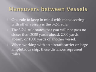 One rule to keep in mind with maneuvering
with other vessels is the 3-2-1 rule.
 The 3-2-1 rule states that you will not pass no
closer than 3000 yards ahead, 2000 yards
abeam, or 1000 yards of another vessel.
 When working with an aircraft carrier or large
amphibious ship, these distances represent
miles.
 