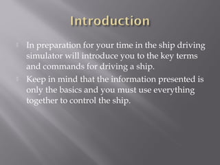  In preparation for your time in the ship driving
simulator will introduce you to the key terms
and commands for driving a ship.
 Keep in mind that the information presented is
only the basics and you must use everything
together to control the ship.
 