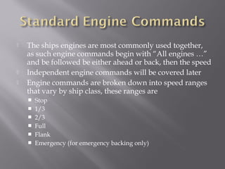  The ships engines are most commonly used together,
as such engine commands begin with “All engines …”
and be followed be either ahead or back, then the speed
 Independent engine commands will be covered later
 Engine commands are broken down into speed ranges
that vary by ship class, these ranges are
 Stop
 1/3
 2/3
 Full
 Flank
 Emergency (for emergency backing only)
 