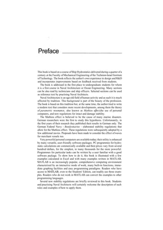 Preface
This book is based on a course ofShip Hydrostatics delivered during a quarter ofa
century at the Faculty ofMechanical Engineering of the Technion­Israel Institute
ofTechnology. The book reflects the author's own experience in design and R&D
and incorporates improvements based on feedback received from students.
The book is addressed in the first place to undergraduate students for whom
it is a first course in Naval Architecture or Ocean Engineering. Many sections
can be also read by technicians and ship officers. Selected sections can be used
as reference text by practising Naval Architects.
Naval Architecture is an age­old field ofhuman activity and as such it is much
affected by tradition. This background is part of the beauty of the profession.
The book is based on this tradition but, at the same time, the author tried to write
a modern text that considers more recent developments, among them the theory
of parametric resonance, also known as Mathieu effect, the use of personal
computers, and new regulations for intact and damage stability.
The Mathieu effect is believed to be the cause of many marine disasters.
German researchers were the first to study this hypothesis. Unfortunately, in
the first years of their research they published their results in German only. The
German Federal Navy ­ Bundesmarine ­ elaborated stability regulations that
allow for the Mathieu effect. These regulations were subsequently adopted by a
few additional navies. Proposals have been made to consider the effect of waves
for merchant vessels too.
Very powerful personal computers are available today; theirutility is enhanced
by many versatile, user­friendly software packages. PC programmes for hydro­
static calculations are commercially available and their prices vary from several
hundred dollars, for the simplest, to many thousands for the more powerful.
Programmes for particular tasks can be written by a user familiar with a good
software package. To show how to do it, this book is illustrated with a few
examples calculated in Excel and with many examples written in MATLAB.
MATLAB is an increasingly popular, comprehensive computing environment
characterized by an interactive mode of work, many built­in functions, imme­
diate graphing facilities and easy programming paradigms. Readers who have
access to MATLAB, even to the Students' Edition, can readily use those exam­
ples. Readers who do not work in MATLAB can convert the examples to other
programming languages.
Several new stability regulations are briefly reviewed in this book. Students
and practising Naval Architects will certainly welcome the description of such
rules and examples of how to apply them.
 
