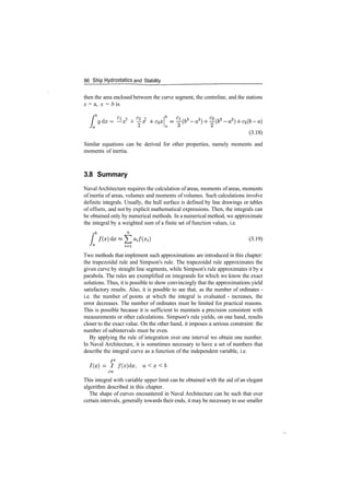 86 Ship Hydrostatics and Stability
then the area enclosed between the curve segment, the centreline, and the stations
x = a, x = b is
j C
l 3 , C
2 2
ydx= —x + y^
(3.18)
Similar equations can be derived for other properties, namely moments and
moments of inertia.
3.8 Summary
Naval Architecture requires the calculation of areas, moments of areas, moments
of inertia of areas, volumes and moments of volumes. Such calculations involve
definite integrals. Usually, the hull surface is defined by line drawings or tables
of offsets, and not by explicit mathematical expressions. Then, the integrals can
be obtained only by numerical methods. In a numerical method, we approximate
the integral by a weighted sum of a finite set of function values, i.e.
(3.19)
Two methods that implement such approximations are introduced in this chapter:
the trapezoidal rule and Simpson's rule. The trapezoidal rule approximates the
given curve by straight line segments, while Simpson's rule approximates it by a
parabola. The rules are exemplified on integrands for which we know the exact
solutions. Thus, it is possible to show convincingly that the approximations yield
satisfactory results. Also, it is possible to see that, as the number of ordinates ­
i.e. the number of points at which the integral is evaluated ­ increases, the
error decreases. The number of ordinates must be limited for practical reasons.
This is possible because it is sufficient to maintain a precision consistent with
measurements or other calculations. Simpson's rule yields, on one hand, results
closer to the exact value. On the other hand, it imposes a serious constraint: the
number of subintervals must be even.
By applying the rule of integration over one interval we obtain one number.
In Naval Architecture, it is sometimes necessary to have a set of numbers that
describe the integral curve as a function of the independent variable, i.e.
­ I f ( x ) d x , a<x<b
Ja
This integral with variable upper limit can be obtained with the aid of an elegant
algorithm described in this chapter.
The shape of curves encountered in Naval Architecture can be such that over
certain intervals, generally towards their ends, it may be necessary to use smaller
 