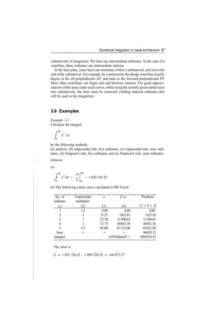 Numerical integration in naval architecture 87
subintervals of integration. We then use intermediate ordinates. In the case of a
waterline, these ordinates are intermediate stations.
In the lines plan, some lines can terminate within a subinterval, and not at the
end ofthe subinterval. For example, by construction the design waterline usually
begins at the aft perpendicular AP, and ends at the forward perpendicular FP.
Most other waterlines can begin and end between stations. For good approxi­
mations ofthe areas under such curves, while using the initially given subdivision
into subintervals, the lines must be corrected yielding reduced ordinates that
will be used in the integration.
3.9 Examples
Example 3.1
Calculate the integral
/•
4 5
L ­x3
dx
by the following methods:
(a) analytic, (b) trapezoidal rule, five ordinates, (c) trapezoidal rule, nine ordi­
nates, (d) Simpson's rule, five ordinates and (e) Simpson's rule, nine ordinates.
Solution
(a)
r4

Jo
x6
dx = —
45
= 1025156.25
(b) The following values were calculated in MS Excel:
No. of
ordinate
(1)
1
2
3
4
5
Sum
Integral
Trapezoidal
multiplier
(2)
1/2
1
1
1
1/2
­
f ( x )
(3) (4)
0.00 0.00
11.25 1423.83
22.50 11390.63
33.75 38443.36
45.00 91125.00
­ ­
(45/4)Sum/3 =
Products
( 5 ­ 2 x 4 )
0.00
1423.83
11390.63
38443.36
45562.50
96820.31
1089228.52
The error is
E = 1 025 156.25 ­ 1 089 228.52 ­ ­64 072.27
 