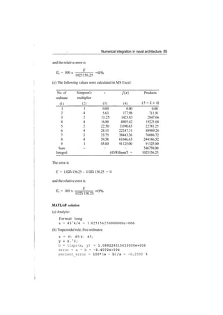 Numerical integration in naval architecture 89
and the relative error is
E
Er = 100 x =0%
1025156.25
(e) The following values were calculated in MS Excel:
No. of
ordinate
(1)
1
2
3
4
5
6
7
8
9
Sum
Integral
Simpson's
multiplier
(2)
1
4
2
4
2
4
2
4
1
­
X
(3)
0.00
5.63
11.25
16.88
22.50
28.13
33.75
39.38
45.00
—
/(*)
(4)
0.00
177.98
1423.83
4805.42
11390.63
22247.31
38443.36
61046.63
91125.00
—
(45/8)Sum/3 =
Products
(5 = 2 x 4 )
0.00
711.91
2847.66
19221.68
22781.25
88989.26
76886.72
244186.52
91125.00
546750.00
1025156.25
The error is
E = 1025 156.25 ­ 1025 156.25 = 0
and the relative error is
E
ET = 100 x
1025156.25
=0%
MATLAB solution
(a) Analytic:
format long
a = 45~4/4 = 1.025156250000000e+006
(b) Trapezoidal rule, five ordinates:
x = 0: 45/4: 45;
Y = X . ~ 3 ;
b = trapz(x, y) = 1.089228515625000e+006
error = a - b = -6.4072e+004
percent_error = 100*(a - b)/a = -6.2500 °
 