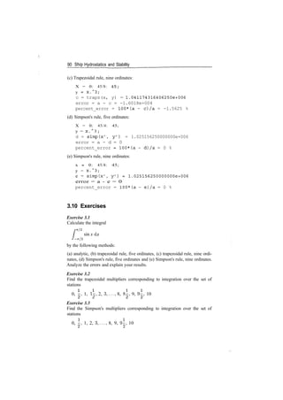 90 Ship Hydrostatics and Stability
(c) Trapezoidal rule, nine ordinates:
X = 0: 45/8: 45;
y = X . ~ 3 ;
c = trapz(x, y) = 1.041174316406250e+006
error = a - c = -1.6018e+004
percent_error = 100*(a - c)/a = -1.5625 %
(d) Simpson's rule, five ordinates:
X = 0: 45/4: 45;
y = X. " 3 ;
d = simp(x', y') = 1.025156250000000e+006
error = a - d = 0
percent_error = 100*(a - d)/a = 0 %
(e) Simpson's rule, nine ordinates:
x = 0: 45/8: 45;
y = x . ~ 3 ;
e = simp(x', y 7
) = 1.025156250000000e+006
error = a ­ e = 0
percent_error = 100*(a - e)/a = 0 %
3.10 Exercises
Exercise 3.1
Calculate the integral
2
sin x dx
/­7T/2
by the following methods:
(a) analytic, (b) trapezoidal rule, five ordinates, (c) trapezoidal rule, nine ordi­
nates, (d) Simpson's rule, five ordinates and (e) Simpson's rule, nine ordinates.
Analyze the errors and explain your results.
Exercise 3.2
Find the trapezoidal multipliers corresponding to integration over the set of
stations
0, ­, 1, 1­, 2, 3,..., 8, 8­, 9, 9­, 10
Exercise 3.3
Find the Simpson's multipliers corresponding to integration over the set of
stations
0, i, 1, 2, 3,..., 8, 9, 9^, 10
 