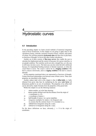 4
Hydrostatic curves
4.1 Introduction
In the preceding chapter we learnt several methods of numerical integration
used in Naval Architecture. In this chapter we are going to apply them to the
calculation of areas, centroids, moments ofinertia of areas, volumes, and centres
ofvolume. We call these properties hydrostatic data and show how to plot them,
as functions of draught, in curves that allow further calculations.
Another set of plots consists of Bon jean curves; they enable the user to
calculate the displacement and the centres of buoyancy for a given waterline, in
an upright condition. The waterline can be not only a straight line, as is the case
in still water, but also a curve. The latter case can arise when the hull is deflected
because of a longitudinal bending moment or thermal expansion, or when the
vessel floats in waves. The vessel is said to be in a hogging condition if the
keel is concave downwards, and in a sagging condition if the keel is concave
upwards.
All the properties mentioned above are represented as functions of draught.
Certain functional relationships exist between some of those curves. Three such
properties are described in this chapter.
Another subject dealt with in this chapter is that of affine hulls, i.e. hulls
obtained from given ship lines by multiplying by the same scale factor all
dimensions parallel to an axis of coordinates. The properties of an affine hull
can be derived by simple formulae from the properties of the parent hull.
Within this chapter we use the following notations:
i station number, as in the lines drawing;
j station number defined such that the distance from the origin of
a;­coordinates is j 6L
Xi x­coordinate of station i
Ui half­breadth of station i on a given waterline;
a.i integration multiplier for station i for Simpson's rule
we assume that the common factor 1/3 is included in c^;
SL subinterval of integration along the x­axis;
ST subinterval of integration along the z­axis;
For the above definitions we have, obviously, j = 0 in the origin of
coordinates.
 