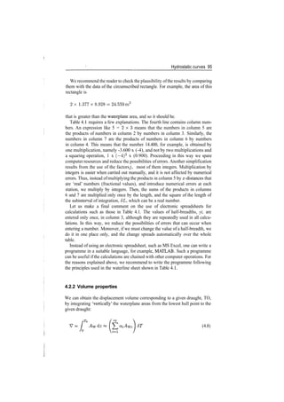 Hydrostatic curves 95
We recommend the reader to check the plausibility ofthe results by comparing
them with the data of the circumscribed rectangle. For example, the area of this
rectangle is
2 x 1.377x8.928­24.559m2
that is greater than the waterplane area, and so it should be.
Table 4.1 requires a few explanations. The fourth line contains column num­
bers. An expression like 5 = 2 x 3 means that the numbers in column 5 are
the products of numbers in column 2 by numbers in column 3. Similarly, the
numbers in column 7 are the products of numbers in column 6 by numbers
in column 4. This means that the number 14.400, for example, is obtained by
one multiplication, namely ­3.600 x (­4), and not by two multiplications and
a squaring operation, 1 x (—4)2
x (0.900). Proceeding in this way we spare
computer resources and reduce the possibilities of errors. Another simplification
results from the use of the factors j, most of them integers. Multiplication by
integers is easier when carried out manually, and it is not affected by numerical
errors. Thus, instead ofmultiplying the products in column 5 by rr­distances that
are 'real' numbers (fractional values), and introduce numerical errors at each
station, we multiply by integers. Then, the sums of the products in columns
6 and 7 are multiplied only once by the length, and the square of the length of
the subinterval of integration, 8L, which can be a real number.
Let us make a final comment on the use of electronic spreadsheets for
calculations such as those in Table 4.1. The values of half­breadths, yi, are
entered only once, in column 3, although they are repeatedly used in all calcu­
lations. In this way, we reduce the possibilities of errors that can occur when
entering a number. Moreover, if we must change the value of a half­breadth, we
do it in one place only, and the change spreads automatically over the whole
table.
Instead of using an electronic spreadsheet, such as MS Excel, one can write a
programme in a suitable language, for example, MATLAB. Such a programme
can be useful if the calculations are chained with other computer operations. For
the reasons explained above, we recommend to write the programme following
the principles used in the waterline sheet shown in Table 4.1.
4.2.2 Volume properties
We can obtain the displacement volume corresponding to a given draught, TO,
by integrating 'vertically' the waterplane areas from the lowest hull point to the
given draught:
(4.8)
 