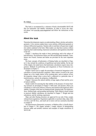 xlv Preface
This book is accompanied by a selection of freely downloadable MATLAB
files for hydrostatic and stability calculations. In order to access this mate­
rial please visit www.bh.com/companions/ and follow the instructions on the
screen.
About this book
Theoretical developments require an understanding ofbasic calculus and analytic
geometry. A few sections employ basic vector calculus, differential geometry or
ordinary differential equations. Students able to read them will gain more insight
into matters explained in the book. Other readers can skip those sections without
impairing their understanding ofpractical calculations and regulations described
in the text.
Chapter 1 introduces the reader to basic terminology and to the subject of
hull definition. The definitions follow new ISO and ISO­based standards. Trans­
lations into French, German and Italian are provided for the most important
terms.
The basic concepts of hydrostatics of floating bodies are described in Chap­
ter 2; they include the conditions of equilibrium and initial stability. By the end
of this chapter, the reader knows that hydrostatic calculations require many inte­
grations. Methods for performing such integrations in Naval Architecture are
developed in Chapter 3.
Chapter 4 shows how to apply the procedures of numerical integration to the
calculation of actual hydrostatic properties. Other matters covered in the same
chapter are a few simple checks of the resulting plots, and an analysis of how
the properties change when a given hull is subjected to a particular class of
transformations, namely the properties of affine hulls.
Chapter 5 discusses the statical stability at large angles of heel and the curve
of statical stability.
Simple models for assessing the ship stability in the presence of various heel­
ing moments are developed in Chapter 6. Both static and dynamic effects are
considered, as well as the influence offactors and situations thatnegatively affect
stability. Examples ofthe latter are displaced loads, hanging loads, free liquid sur­
faces, shifting loads, and grounding and docking. Three subjects closely related
to practical stability calculations are described in Chapter 7: Weight and trim
calculations and the inclining experiment.
Ships and other floating structures are approved for use only if they comply
with pertinent regulations. Regulations applicable to merchant ships, ships ofthe
US Navy and UK Navy, and small sail or motor craft are summarily described
in Chapter 8.
The phenomenon ofparametric resonance, or Mathieu effect, is briefly descri­
bed in Chapter 9. The chapter includes a simple criterion of distinguishing
between stable and unstable solutions and examples of simple simulations in
MATLAB.
 