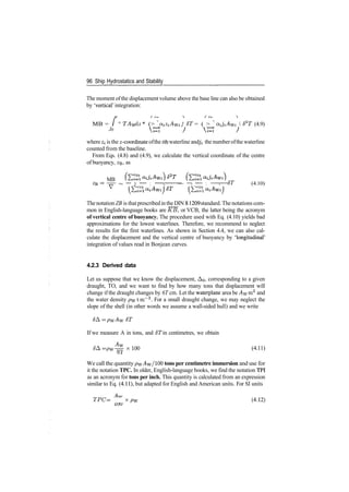 96 Ship Hydrostatics and Stability
The moment ofthe displacement volume above the base line can also be obtained
by 'vertical' integration:
MB = / ° TAW dz * (> ^ atZiAvK } 6T = ( > ' a^AW;  d"2
T (4.9)
Jo
where zi is the ^­coordinate ofthe zth waterline andji the numberofthe waterline
counted from the baseline.
From Eqs. (4.8) and (4.9), we calculate the vertical coordinate of the centre
of buoyancy, ZB, as
MB
­zz­ ~ — 7 — : ­ >• ­ — —/ — : ­ r— oT (4.10)
V
The notation ZB is thatprescribedin the DIN 81209 standard. The notations com­
mon in English­language books are KB, or VCB, the latter being the acronym
of vertical centre of buoyancy. The procedure used with Eq. (4.10) yields bad
approximations for the lowest waterlines. Therefore, we recommend to neglect
the results for the first waterlines. As shown in Section 4.4, we can also cal­
culate the displacement and the vertical centre of buoyancy by 'longitudinal'
integration of values read in Bonjean curves.
4.2.3 Derived data
Let us suppose that we know the displacement, AQ, corresponding to a given
draught, TO, and we want to find by how many tons that displacement will
change if the draught changes by 6T cm. Let the waterplane area be AW m2
and
the water density pvv tm~3
. For a small draught change, we may neglect the
slope of the shell (in other words we assume a wall­sided hull) and we write
<5A = pwAw 6T
If we measure A in tons, and 6T in centimetres, we obtain
6& = pw^xlW (4.11)
ol
We call the quantity pw^w/100 tons per centimetre immersion and use for
it the notation TPC. In older, English­language books, we find the notation TPI
as an acronym for tons per inch. This quantity is calculated from an expression
similar to Eq. (4.11), but adapted for English and American units. For SI units
TPC = x pw (4
'12)
 