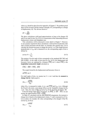 Hydrostatic curves 97
where py should be taken from the Appendix of Chapter 2. The problem posed
above can be inverted: find the change in draught, 6T, corresponding to a change
of displacement, JA. The obvious answer is
TPC
The above calculations yield good approximations as long as the changes $A
and 6T are small. In fact, Eq. (4.11) is a linearization ofthe relationship between
displacement volume and waterplane area.
Trim calculations will be discussed in more detail in Chapter 7. However,
as one quantity required for those calculations is derived from hydrostatic data
and is usually presented with the latter, we introduce this quantity here. Let us
calculate the moment necessary to change the trim by 1 m. Ifthe length between
perpendiculars is Lpp and is measured in m, the corresponding angle of trim is
defined by
arctan<9=­— (4.13)
The notation 0 for the angle of trim corresponds to the standards ISO 7463 and
DIN 81209­1. At the angle of trim given by Eq. (4.13), the displacement and
buoyancy forces are separated by a distance GMc sin 0, where GML is the
longitudinal metacentric height calculated as
GML = KB + BML ­ KG
The couple formed by the displacement and buoyancy forces is
AGML sin 9
For small angles of trim, we assume tan 0 « sin 6 and then the moment to
change trim by 1 m is equal to
MCT =
where MCT is measured in tm/m, A in t, and GM^ and Lpp, in m. Although
the SI unit is the metre, some design offices use the 'moment to change trim by
1 cm'. Then, the value of MCT given by Eq. (4.14) should be divided by 100.
In the first design stages KG is not known. As BMi, > KB — KG, we can
assume the approximation GM.
In Table 4.2, calculated with the ARCHIMEDES programme, the moment to
change trim is based on the displacement volume, V, and is measured in m4
/m.
Let us check, for example, the value corresponding to the draught 1.9m. We
rewrite Eq. (4.14) as
MCT = (4.15)
L
PP
 