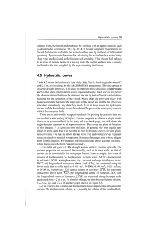 Hydrostatic curves 99
opable. Then, the Naval Architect must be satisfied with an approximation, such
as described in Comstock (1967, pp. 39­41). Recent computerprogrammes for
Naval Architecture calculate the wetted surface area by methods of differential
geometry. Approximate formulae for calculating the wetted surface area ofmany
ship types can be found in the literature of speciality. If the chosen hull belongs
to a series of models tested in a towing tank, the wetted surface area is usually
included in the data supplied by the experimenting institution.
4.3 Hydrostatic curves
Table 4.2 shows the hydrostatic data of the Ship Lido 9, for draughts between 0.7
and 2.1 m, as calculated by the ARCHIMEDES programme. The data appear at
discrete draught intervals. It is usual to represent those data also as hydrostatic
curves that allow interpolation at any required draught. Such curves are part of
the documentation that must be onboard, for use by deck officers in calculations
required for the operation of the vessel. Many ships are provided today with
board computers that store the input data of the vessel and enable the officers to
calculate immediately any data they need. Even in those cases the hydrostatic
curves and the knowledge to use them should be present for emergency cases in
which the computer fails.
There are no universally accepted standards for plotting hydrostatic data and
we can find a wide variety of 'styles'. For our purposes we choose a simple model
that can be accommodated in the space of a textbook page, but still shows the
major features common to all representations. The curves are plots of functions
of the draught, T, at constant trim and heel. In general, the trim equals zero
(ship on even keel), but it is possible to plot hydrostatic curves for any given,
non­zero trim. The heel is almost always zero. The hydrostatic curves represent
data calculated for parallel waterplanes. Romance languages use a short, elegant
term for this situation. For instance, in French one talks about 'carenes isoclines',
while Italian uses the term 'carene isocline'.
Let us refer to Figure 4.2. The draught axis is vertical, positive upwards. The
various properties are measured horizontally, each at its own scale, so that all
curves can be contained in the same paper format. In our example, the curves of
volume of displacement, V, displacement in fresh water, AFW, displacement
in salt water, ASW, waterplane area, AW, moment to change trim by one metre,
MCT, and longitudinal metacentre above keel, KM., are measured along the
lower scale that is to be read as 0­100 m3
, 0­1001, 0­100 m2
, 0­100 m4
/m,
or 0­100 m, respectively. The vertical centre of buoyancy, KB, the transverse
metacentre above keel, KM, the longitudinal centre of flotation, LCF, and
the longitudinal centre of buoyancy, LCB, are measured along the upper scale
graduated from —2 to 5 m. To simplify things, we plot the coefficients of form,
CB, CM, Cp, and CWL in another graph shown in Figure 4.3.
Let us return to the volume and displacement values represented in hydrostatic
curves. The displacement volume, V, is usually the volume of the moulded hull.
 