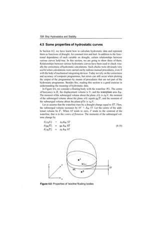 104 Ship Hydrostatics and Stability
4.5 Some properties of hydrostatic curves
In Section 4.2, we have learnt how to calculate hydrostatic data and represent
them as functions of draught, for constant trim and heel. In addition to the func­
tional dependence of each variable on draught, certain relationships between
various curves hold true. In this section, we are going to show three of them.
Relationships between various hydrostatic curves have been used to check visu­
ally the correctness ofhydrostatic calculations. Such checks were obviously very
useful when calculations were carried out by tedious manual procedures, even if
with the help ofmechanical integrating devices. Today we rely on the correctness
and accuracy of computer programmes, but errors can still occur when plotting
the output of the programmes by means of procedures that are not part of the
hydrostatic programme. Besides this, reading this section is a good exercise in
understanding the meaning of hydrostatic data.
In Figure 4.6, we consider a floating body with the waterline WL. The centre
of buoyancy is B, the displacement volume is V, and the waterplane area AW­
The moment of the submerged volume about the plane zOy is XBV, the moment
of the submerged volume about the plane xOz equals y­QV, and the moment of
the submerged volume about the plane yOx is z&V.
Let us assume that the waterline rises by a draught change equal to 6T. Then,
the submerged volume increases by 6V = Aw 5T. Let the centre of the addi­
tional volume be F. When 6T tends to zero, F tends to the centroid of the
waterline, that is to the centre of flotation. The moments of the submerged vol­
ume change by
5(xB V) = XF ST
6T
(4.18)
Figure 4.6 Properties of Isocline' floating bodies
 