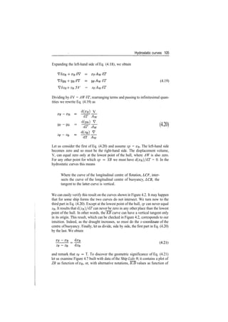 Hydrostatic curves 105
Expanding the left­hand side of Eq. (4.18), we obtain
6T (4.19)
V5zB ­h zB 5V = zFAw 6T
Dividing by JV = AW ST, rearranging terms and passing to infinitesimal quan­
tities we rewrite Eq. (4.19) as
d(xB) V
dT Aw
«F­«B = %^ (4.20)
dT A™
LL-i -Tl YY
Let us consider the first of Eq. (4.20) and assume xp = XB­ The left­hand side
becomes zero and so must be the right­hand side. The displacement volume,
V, can equal zero only at the lowest point of the hull, where AW is also zero.
For any other point for which xp = XB we must have d(xB)/dT = 0. In the
hydrostatic curves this means
Where the curve of the longitudinal centre of flotation, LCF, inter­
sects the curve of the longitudinal centre of buoyancy, LCB, the
tangent to the latter curve is vertical.
We can easily verify this result on the curves shown in Figure 4.2. It may happen
that for some ship forms the two curves do not intersect. We turn now to the
third part in Eq. (4.20). Except at the lowest point of the hull, zp can never equal
ZB­ It results that d(ze)/dT can never be zero in any other place than the lowest
point of the hull. In other words, the KB curve can have a vertical tangent only
in its origin. This result, which can be checked in Figure 4.2, corresponds to our
intuition. Indeed, as the draught increases, so must do the ^­coordinate of the
centre ofbuoyancy. Finally, let us divide, side by side, the first part in Eq. (4.20)
by the last. We obtain
and remark that zp = T. To discover the geometric significance of Eq. (4.21)
let us examine Figure 4.7 built with data of the Ship Lido 9 it contains a plot of
ZB as function of XB, or, with alternative notations, KB values as function of
 