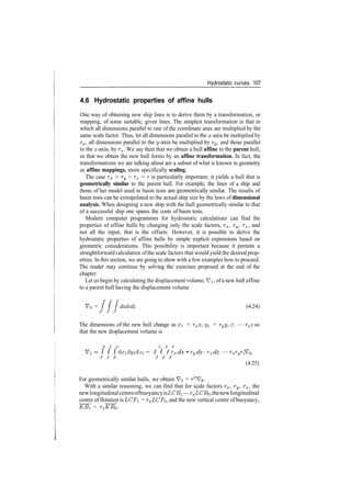 Hydrostatic curves 107
4.6 Hydrostatic properties of affine hulls
One way of obtaining new ship lines is to derive them by a transformation, or
mapping, of some suitable, given lines. The simplest transformation is that in
which all dimensions parallel to one of the coordinate axes are multiplied by the
same scale factor. Thus, let all dimensions parallel to the x­axis be multiplied by
rx, all dimensions parallel to the y­axis be multiplied by ry, and those parallel
to the z­axis, by rz. We say then that we obtain a hull affine to the parent hull,
or that we obtain the new hull forms by an affine transformation. In fact, the
transformations we are talking about are a subset of what is known in geometry
as affine mappings, more specifically scaling.
The case rx = ry = rz = r is particularly important; it yields a hull that is
geometrically similar to the parent hull. For example, the lines of a ship and
those of her model used in basin tests are.geometrically similar. The results of
basin tests can be extrapolated to the actual ship size by the laws of dimensional
analysis. When designing a new ship with the hull geometrically similar to that
of a successful ship one spares the costs of basin tests.
Modern computer programmes for hydrostatic calculations can find the
properties of affine hulls by changing only the scale factors, rx, ry, rz, and
not all the input, that is the offsets. However, it is possible to derive the
hydrostatic properties of affine hulls by simple explicit expressions based on
geometric considerations. This possibility is important because it permits a
straightforward calculation ofthe scale factors that would yield the desired prop­
erties. In this section, we are going to show with a few examples how to proceed.
The reader may continue by solving the exercises proposed at the end of the
chapter.
Let us begin by calculating the displacement volume, Vi, of a new hull affine
to a parent hull having the displacement volume
V0 = / / / dxdydz (4.24)
j j j
The dimensions of the new hull change as x = rxx, yi = ryy, z — rzz so
that the new displacement volume is
Vi = / / / dxi dyi dzi = I I I rx dx • ry dy ­ rz dz — rxryrz VQ
(4.25)
For geometrically similar hulls, we obtain Vi = r3
VQ.
With a similar reasoning, we can find that for scale factors rx, ry, rz, the
newlongitudinalcentreofbuoyancyisLCBi —rxLCB$,thenewlongitudinal
centre of flotation is LCF = rxLCFo, and the new vertical centre ofbuoyancy,
~KB[ = TZ~KB^.
 