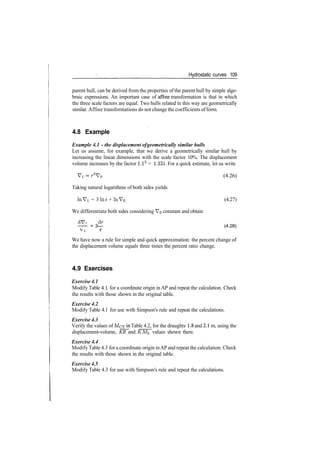 Hydrostatic curves 109
parent hull, can be derived from the properties of the parent hull by simple alge­
braic expressions. An important case of affine transformation is that in which
the three scale factors are equal. Two hulls related in this way are geometrically
similar. Affine transformations do not change the coefficients ofform.
4.8 Example
Example 4.1 - the displacement ofgeometrically similar hulls
Let us assume, for example, that we derive a geometrically similar hull by
increasing the linear dimensions with the scale factor 10%. The displacement
volume increases by the factor l.l3
= 1.331. For a quick estimate, let us write
Vi ­ r3
V0 (4.26)
Taking natural logarithms of both sides yields
In Vi = 3 In r + In V0 (4.27)
We differentiate both sides considering VQ constant and obtain
—­ = 3— (4.28)
Vi r
We have now a rule for simple and quick approximation: the percent change of
the displacement volume equals three times the percent ratio change.
4.9 Exercises
Exercise 4.1
Modify Table 4.1 for a coordinate origin in AP and repeat the calculation. Check
the results with those shown in the original table.
Exercise 4.2
Modify Table 4.1 for use with Simpson's rule and repeat the calculations.
Exercise 4.3
Verify the values of MCT in Table 4.2, for the draughts 1.8 and 2.1 m, using the
displacement­volume, KB and KMi, values shown there.
Exercise 4.4
Modify Table 4.3 for a coordinate origin inAP and repeat the calculation. Check
the results with those shown in the original table.
Exercise 4.5
Modify Table 4.3 for use with Simpson's rule and repeat the calculations.
 