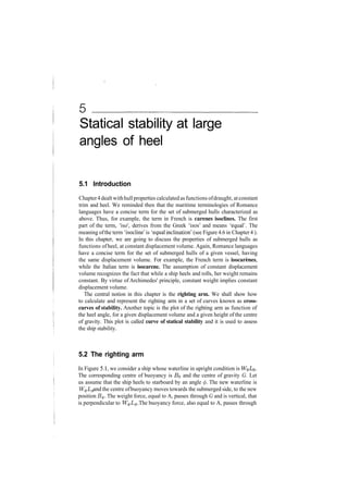 Statical stability at large
angles of heel
5.1 Introduction
Chapter4 dealt withhullproperties calculated as functions ofdraught, atconstant
trim and heel. We reminded then that the maritime terminologies of Romance
languages have a concise term for the set of submerged hulls characterized as
above. Thus, for example, the term in French is carenes isoclines. The first
part of the term, 'iso', derives from the Greek 'isos' and means 'equal'. The
meaning ofthe term 'isocline' is 'equal inclination' (see Figure 4.6 in Chapter 4).
In this chapter, we are going to discuss the properties of submerged hulls as
functions of heel, at constant displacement volume. Again, Romance languages
have a concise term for the set of submerged hulls of a given vessel, having
the same displacement volume. For example, the French term is isocarenes,
while the Italian term is isocarene. The assumption of constant displacement
volume recognizes the fact that while a ship heels and rolls, her weight remains
constant. By virtue of Archimedes' principle, constant weight implies constant
displacement volume.
The central notion in this chapter is the righting arm. We shall show how
to calculate and represent the righting arm in a set of curves known as cross-
curves of stability. Another topic is the plot of the righting arm as function of
the heel angle, for a given displacement volume and a given height of the centre
of gravity. This plot is called curve of statical stability and it is used to assess
the ship stability.
5.2 The righting arm
In Figure 5.1, we consider a ship whose waterline in upright condition is
The corresponding centre of buoyancy is BQ and the centre of gravity G. Let
us assume that the ship heels to starboard by an angle </>. The new waterline is
W^L^ and the centre ofbuoyancy moves towards the submerged side, to the new
position B<j>. The weight force, equal to A, passes through G and is vertical, that
is perpendicular to W^L^. The buoyancy force, also equal to A, passes through
 