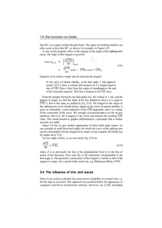 116 S­hip Hydrostatics and Stability
than 90°, in a region outside the plot frame. The angle of vanishing stability can
often occur at less than 90°, as shown, for example, in Figure 6.23.
A very useful property refers to the tangent in the origin of the righting­arm
curve. The slope of this tangent is given by
d(GM)
|tana|^=0
(5.4)
dGM
, , sin 0 + GM0 cos 0 = GM0
d(p
Equation (5.4) yields a simple rule for drawing the tangent:
In the curve of statical stability, at the heel angle 1 rad (approxi­
mately ^73°) draw a vertical and measure on it a length equal to
that of GM. Draw a line from the origin of coordinates to the end
of the measured segment. This line is tangent to the GZ curve.
From the triangle formed by the heel­angle axis, the vertical at 1 rad, and the
tangent in origin, we find the slope of the line denned as above; it is equal to
GM/1, that is the same as yielded by Eq. (5.4). The tangent in the origin of
the righting­arm curve should always appear in the curve of statical stability; it
gives an immediate, visual indication of the GM magnitude, and it is a check
of the correctness of the curve. We strongly recommend not to try the inverse
operation, that is to 'fit' a tangent to the curve and measure the resulting GM
value. This would amount to graphic differentiation, a procedure that is neither
accurate nor stable.
Figure 5.4 lets us give another appreciation of what small angle means: we
can consider as small those heel angles for which the curve of the righting arm
can be confounded with the tangent in its origin. In our example, this holds true
for angles up to 7­8°.
For any angle of heel, </>, we can rewrite Eq. (5.4) as
dGZ
ZM^ (5.5)
where Z is as previously the foot of the perpendicular from G to the line of
action of the buoyancy force and M0 is the metacentre corresponding to the
heel angle </>. The geometric construction of this tangent is similar to that of the
tangent in origin. For a proof of this result see, e.g. Birbanescu­Biran (1979).
5.4 The influence of trim and waves
Once it was usual to calculate the cross­curves of stability at constant trim, i.e.
for the ship on even keel. This approach was justified before the appearance of
computers and Naval Architectural software. However, Eq. (2.28), developed
 
