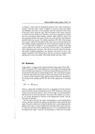 Statical stability at large angles of heel 117
in Chapter 2, shows that the longitudinal position of the centre of buoyancy
changes if the heel angle is large. It happens so because at large heel angles
the waterplane area ceases to be symmetric about the centreline. If the centre
of buoyancy moves along the ship, while the position of the centre of gravity
is constant, the trim changes too. Therefore, cross­curves calculated at constant
trim may not represent actual stability condition. Jakic (1980) has shown that
trimcangreatlyinfluencethevalues ofcross­curves and, therefore, thatinfluence
should be taken into account. The stability regulations, BV 1033, of the German
Navy require, indeed, the calculation of the cross­curves at the trim induced by
heel. Modern computer programmes for Naval Architecture include this option.
As we shall show in Chapter 9, waves perpendicular or oblique to the ship
velocity influence the values of cross­curves and can cause a very dangerous
effect called parametric resonance. This effect too must be taken into account
and modern computer programmes can calculate cross­curves on waves. The
stability regulations of the German Navy take into account the variation of the
righting arm in waves (see Arndt, 1965; Arndt, Brandl, and Vogt, 1982).
5.5 Summary
In this chapter, we dealt with the righting moment at large angles ofheel, MR =
A(7Z. The quantity GZ, called righting arm, is the length of the perpendicular
drawnfromthe centre ofgravity, G, to theline ofaction ofthebuoyancyforce.We
assume that the ship heels at constant displacement. This is the desired situation
in which the ship neither loses loads nor takes water aboard. Then, the factor A
is constant and the variation of the righting moment with heel is described by
the variation of the righting arm GZ. The value of the righting arm is calculated
from
~GZ = 4 ­ ~KG sin <j>
where £&, called value of stability cross­curve, is the distance from the reference
point K to the line ofaction ofthe buoyancy force, KG, the distance ofthe centre
of gravity from the same point K, and 0, the heel angle. It is recommended to
take the point K as the lowest hull point. The values ofthe stability cross­curves,
Ik, are usually represented as functions of the displacement volume, with the
heel angle as parameter.
One can read in this plot the values corresponding to a given displacement
volume, calculate with them the righting arm and plot its values against the heel
angle. This plot is called curve of statical stability and it is used to appreciate the
stability of the ship, at a given displacement and height of the centre of gravity.
To check the correctness of the righting­arm curve, it is recommended to draw
the tangent in the origin. To do this, one should draw a vertical line at the angle
 