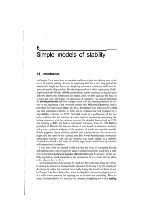 6
Simple models of stability
6.1 Introduction
In Chapter 5 we learnt how to calculate and how to plot the righting arm in the
curve of statical stability. It may be surprising that for a very long period the
metacentric height and the curve ofrighting arms were considered sufficient for
appreciating the ship stability. We do not proceed so in other engineering fields.
As pointed outbyWendel (1965), onefirstfindsoutthe resistance to ship advance
and only afterwards dimensions the engine. Also, we first calculate the load on
a beam and only afterwards we dimension it. Similarly, we should determine
the heeling moments and then compare them with the righting moment. It was
only at the beginning of the twentieth century that Middendorf proposed such a
procedure for large sailing ships. His book, Bemastung und Takelung der Schiffe,
was first published in Berlin, in 1903, and it contained the first proposal for a
ship­stability criterion. In 1933, Pierrottet wrote in a publication of the test
basin in Rome that the stability of a ship must be assessed by comparing the
heeling moments with the righting moment. He detailed his proposal in 1935,
in a meeting of INA, but had no immediate followers. Thus, in 1939 Rahola
published in Helsinki his doctoral thesis; it was based on extensive statistics
and a very profound analysis of the qualities of stable and unstable vessels.
Rahola proposed then a stability criterion that considered only the metacentric
height and the curve of the righting arm. The Naval­Architectural community
appreciated Rahola's work and his proposal was used, indeed, as a stability
standard and stood at the basis of stability regulations issued later by national
and international authorities.
It was only after the Second World War that the issue of comparing heeling
and righting arms was brought up again. German researchers used then a very
appropriate term: Lever arm balance (Hebelarm Bilanz). Eventually, newer sta­
bility regulations made compulsory the comparison of lever arms and we show
in this chapter how to do it.
Heeling moments can be caused by wind, by the centrifugal force developed
in turning, by transverse displacements ofmasses, by towing orby the lateral pull
developed in cables that connect two vessels during the transfer of loads at sea.
In Chapter 5 we have shown that, when the ship heels at constant displacement,
it is sufficient to consider the righting arm as an indicator of stability. Then, to
assess the ship stability it is necessary to compare the righting arm with a heeling
 