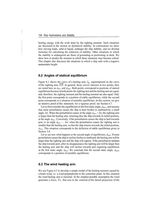 124 Ship Hydrostatics and Stability
heeling energy with the work done by the righting moment. Such situations
are discussed in the section on dynamical stability. In continuation we show
how moving loads, solid or liquid, endanger the ship stability, and we develop
formulae for calculating the reduction of stability. Other situations in which
the stability is endangered are those of grounding or positioning in dock. We
show how to predict the moment in which those situations may become critical.
This chapter also discusses the situations in which a ship sails with a negative
metacentric height.
6.2 Angles of statical equilibrium
Figure 6.1 shows the curve of a heeling arm, £g, superimposed on the curve
of the righting arm, GZ. In general, those curves intersect at two points; they
are noted here as </>sti and 0st2­ Both points correspond to positions of statical
equilibriumbecause atbothpoints the righting armandtheheeling armare equal,
and, therefore, the righting moment and the heeling moment are also equal. Only
the first point corresponds to a position of stable equilibrium, while the second
point corresponds to a situation of unstable equilibrium. In this section, we give
an intuitive proof of this statement; for a rigorous proof, see Section 6.7.
Let usfirstconsider the equilibrium in thefirststatic angle, 0sti, and assume
that some perturbation causes the ship to heel further to starboard by a small
angle, 5$. When the perturbation ceases at the angle 0stl + 8<j>, the righting arm
is larger than the heeling arm, returning thus the ship towards its initial position,
at the angle 0sti. Conversely, if the perturbation causes the ship to heel towards
port, to an angle </>sti — 5$, when the perturbation ceases the righting arm is
smaller than the heeling arm, so that the ship returns towards the initial position,
0sti. This situation corresponds to the definition of stable equilibrium given in
Section 2.4.
Let us see now what happens at the second angle of equilibrium, </>st2. If some
perturbationcauses the ship to inclinefurtherto starboard, theheeling armwillbe
larger than the righting arm and the ship will capsize. Ifthe perturbation inclines
the ship towards port, after its disappearance the righting arm will be larger than
the heeling arm and the ship will incline towards port regaining equilibrium
at the first static angle, </>sti. We conclude that the second static angle, 0st2,
corresponds to a position of unstable equilibrium.
6.3 The wind heeling arm
We use Figure 6.3 to develop a simple model of the heeling moment caused by
a beam wind, i.e. a wind perpendicular to the centreline plane. In this situation
the wind heeling arm is maximal. In the simplest possible assumption the wind
generates a force, Fy, that acts in the centroid of the lateral projection of the
 