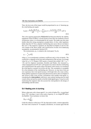126 Ship Hydrostatics and Stability
Then, the lever arm of the torque would be proportional to cos 0. Summing up,
the wind heeling arm equals
PvAv cos 6 (' T pvAv(hy ­f T/2) 9
' hv H cos 6 = —r —­ cos
2; ^A
(6.2)
This is the equation proposed by Middendorf and that prescribed by the stability
regulations of the US Navy; it can be found in more than one textbook on Naval
Architecture where it is recommended for all vessels. The reader may feel some
doubts about the strong assumptions accepted above. In fact, other regulatory
bodies than the US Navy adopted wind­heeling­arm curves that do not behave
like cos2
</>. The respective equations are described in Chapters 8 and 10. Our
own critique of the above model, and a justification of some of its underlying
assumptions, are presented in Section 6.12.
The wind pressure, pv» is related to the wind speed, Vw, by
Pv = CwP^w (6
­3
)
where cw is an aerodynamic resistance coefficient and p is the air density. The
coefficient cw depends on the form and configuration ofthe sail area. An average
value for cw is 1.2. Wegner (1965) quotes a research that yielded 1.00 < cw <
1.36, and two Japanese researchers, Kinohita and Okada, who measured cw
values rangingbetween 0.95 and 1.24. Equation (6.3) shows that the windheeling
arm is proportional to the square ofthe wind speed. In this section, we considered
the wind speed as constant over all the sail area. This assumption is acceptable
for a fast estimation of the wind heeling arm. However, we may know from our
own experience that wind speed increases with height above the water surface.
Some stabilityregulations recognize this phenomenon and we show in Chapters 8
and 10 how to take it into account. Calculations with variable wind speed, i.e.
considering the wind gradient, yield lower, more realistic heeling arms for small
vessels whose sail area lies mainly in the low­wind­speed region. It may be worth
mentioning that engineers take into account the wind gradient in the design of
tall buildings and tall cranes.
6.4 Heeling arm in turning
When a ship turns with a linear speed V, in a circle of radius RTC, & centrifugal
force, FTC > develops; it acts in the centre of gravity, G, at a height KG above
the baseline. From mechanics we know that
F2
Under the influence ofthe force FTC the ship tends to drift, a motion opposed by
the water with a reaction R. To simplify calculations, we assume again that the
 