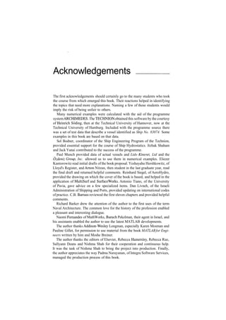 Acknowledgements
The first acknowledgements should certainly go to the many students who took
the course from which emerged this book. Their reactions helped in identifying
the topics that need more explanations. Naming a few of those students would
imply the risk of being unfair to others.
Many numerical examples were calculated with the aid of the programme
systemARCHIMEDES. The TECHNION obtained this software by the courtesy
of Heinrich Soding, then at the Technical University of Hannover, now at the
Technical University of Hamburg. Included with the programme source there
was a set of test data that describe a vessel identified as Ship No. 83074. Some
examples in this book are based on that data.
Sol Bodner, coordinator of the Ship Engineering Program of the Technion,
provided essential support for the course of Ship Hydrostatics. Itzhak Shaham
and Jack Yanai contributed to the success of the programme.
Paul Munch provided data of actual vessels and Lido Kineret, Ltd and the
Ozdeniz Group, Inc. allowed us to use them in numerical examples. Eliezer
Kantorowitz read initial drafts of the book proposal. Yeshayahu Hershkowitz, of
Lloyd's Register, and Arnon Nitzan, then student in the last graduate year, read
the final draft and returned helpful comments. Reinhard Siegel, of AeroHydro,
provided the drawing on which the cover of the book is based, and helped in the
application of MultiSurf and SurfaceWorks. Antonio Tiano, of the University
of Pavia, gave advice on a few specialized items. Dan Livneh, of the Israeli
Administration of Shipping and Ports, provided updating on international codes
of practice. C.B. Barrass reviewed the first eleven chapters and provided helpful
comments.
Richard Barker drew the attention of the author to the first uses of the term
Naval Architecture. The common love for the history of the profession enabled
a pleasant and interesting dialogue.
Naomi Fernandes of MathWorks, Baruch Pekelman, their agent in Israel, and
his assistants enabled the author to use the latest MATLAB developments.
The author thanks Addison­Wesley Longman, especially Karen Mosman and
Pauline Gillet, for permission to use material from the book MATLABfor Engi­
neers written by him and Moshe Breiner.
The author thanks the editors of Elsevier, Rebecca Hamersley, Rebecca Rue,
Sallyann Deans and Nishma Shah for their cooperation and continuous help.
It was the task of Nishma Shah to bring the project into production. Finally,
the author appreciates the way Padma Narayanan, of Integra Software Services,
managed the production process of this book.
 
