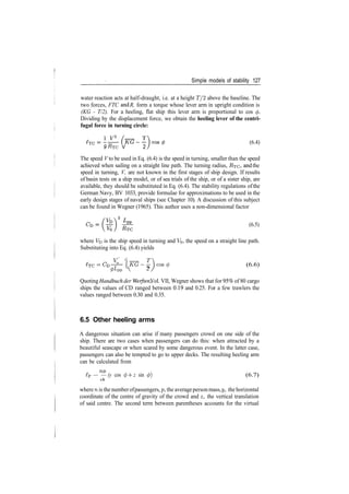 Simple models of stability 127
water reaction acts at half­draught, i.e. at a height T/2 above the baseline. The
two forces, FTC an
d R, form a torque whose lever arm in upright condition is
(KG ­ T/2). For a heeling, flat ship this lever arm is proportional to cos </>.
Dividing by the displacement force, we obtain the heeling lever of the centri-
fugal force in turning circle:
T
(6.4)
9 #TC V 2
The speed V to be used in Eq. (6.4) is the speed in turning, smaller than the speed
achieved when sailing on a straight line path. The turning radius, RTC> an
d the
speed in turning, V, are not known in the first stages of ship design. If results
of basin tests on a ship model, or of sea trials of the ship, or of a sister ship, are
available, they should be substituted in Eq. (6.4). The stability regulations ofthe
German Navy, BV 1033, provide formulae for approximations to be used in the
early design stages of naval ships (see Chapter 10). A discussion of this subject
can be found in Wegner (1965). This author uses a non­dimensional factor
(6.5)
where Vb is the ship speed in turning and VQ, the speed on a straight line path.
Substituting into Eq. (6.4) yields
­ / _ T
(KG­­}cos(f> (6.6)
gLpp  2
Quoting Handbuch der Werften, Vol. VII, Wegner shows that for 95% of 80 cargo
ships the values of CD ranged between 0.19 and 0.25. For a few trawlers the
values ranged between 0.30 and 0.35.
6.5 Other heeling arms
A dangerous situation can arise if many passengers crowd on one side of the
ship. There are two cases when passengers can do this: when attracted by a
beautiful seascape or when scared by some dangerous event. In the latter case,
passengers can also be tempted to go to upper decks. The resulting heeling arm
can be calculated from
TIT)
ip — — (y cos (f) ­f z sin </>) (6.7)
where n is the numberofpassengers,p, the averageperson mass, y, the horizontal
coordinate of the centre of gravity of the crowd and z, the vertical translation
of said centre. The second term between parentheses accounts for the virtual
 