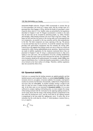 128 Ship Hydrostatics and Stability
metacentric­height reduction. Wegner (1965) recommends to assume that up
to seven passengers can crowd on a square metre, that the average mass of a
passenger plus some luggage is 80 kg, and that the height of a passenger's centre
of gravity above deck is l.lm. Smaller values are prescribed by the regulations
described in Chapters 8 and 10. Wegner recommends to include in the deck
area all areas that can be occupied by panicking people, e.g. tables, benches
and skylights. Other heeling moments can occur when a tug tows a barge. The
barge can drift and then the tension in the towing cable can be decomposed into
two components, one parallel to the tug centreline and the other perpendicular
to the first. The latter component can cause capsizing of the tug. The process
is very fast and there may be no survivors. To avoid this situation tugs must be
provided with quick­release mechanisms that free instantly the towing cable.
Lateral forces also appear when fishing vessels tow nets or when two vessels are
connected by cables during replenishment­at­sea operations. Special provisions
are made in stability regulations for the situations mentioned above; they are
presented in Chapters 8 and 10. Icing is a phenomenon known to ship crews
sailing in very cold zones. The accumulation of ice has a double destabilizing
effect: it raises the centre ofgravity and it increases the sail area. The importance
of ice formation should not be underestimated. For example, Arndt (1960a) cites
cases in which blocks ofice 1 mthick developed on apoop deck, orwalls of60 cm
of ice formed on the front surface of a bridge. Therefore, stability regulations
take into account the effect of ice.
6.6 Dynamical stability
Until now we assumed that the heeling moments are applied gradually and that
inertial moments can be neglected. Shortly, we studied statical stability. Heeling
moments, however, can appear, or increase suddenly. For example, wind speed is
usually not constant, but fluctuates. Occasionally, sudden bursts ofhigh intensity
can occur; they are called gusts. As another example, loosing a weight on one
side of a ship can cause a sudden heeling moment that sends down the other
side. In the latter cases we are interested in dynamical stability. It is no more
sufficient to compare righting with heeling arms; we must compare the energy
of the heeling moment with the work done by the opposing righting moment. It
can be easily shown that the energy of the heeling moment is proportional to the
area under the heeling­arm curve, and the work done by the righting moment
is proportional to the area under the righting­arm curve. To prove this, let us
remember that the work done by a force, F, which produces a motion from x
to #2 is equal to
Fdx (6.8)
 