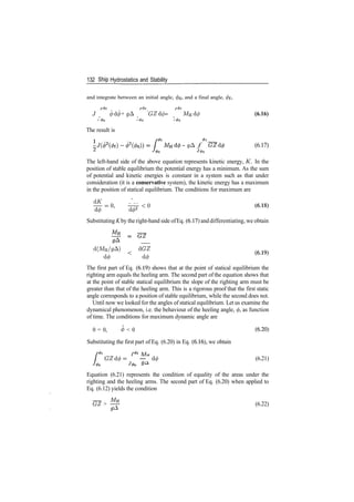 132 Ship Hydrostatics and Stability
and integrate between an initial angle, 0o, and a final angle, </>f,
/*0f r4>f _ r4>f
J <j)d<j) + gA GZd(f) = MHd</> (6.16)
J (f)Q J (/)Q J (f)Q
The result is
!
­ </A f
J 4>o
(6.17)
The left­hand side of the above equation represents kinetic energy, K. In the
position of stable equilibrium the potential energy has a minimum. As the sum
of potential and kinetic energies is constant in a system such as that under
consideration (it is a conservative system), the kinetic energy has a maximum
in the position of statical equilibrium. The conditions for maximum are
£­* w<»
Substituting K by the right­hand side ofEq. (6.17) and differentiating, we obtain
_
d(MH/gA) < dGZ
d(f) d(/)
The first part of Eq. (6.19) shows that at the point of statical equilibrium the
righting arm equals the heeling arm. The second part of the equation shows that
at the point of stable statical equilibrium the slope of the righting arm must be
greater than that of the heeling arm. This is a rigorous proof that the first static
angle corresponds to a position of stable equilibrium, while the second does not.
Until now we looked for the angles of statical equilibrium. Let us examine the
dynamical phenomenon, i.e. the behaviour of the heeling angle, 0, as function
of time. The conditions for maximum dynamic angle are
0 = 0, <j> < 0 (6­20)
Substituting the first part of Eq. (6.20) in Eq. (6.16), we obtain
_
GZd(f>= — d0 (6.21)
Equation (6.21) represents the condition of equality of the areas under the
righting and the heeling arms. The second part of Eq. (6.20) when applied to
Eq. (6.12) yields the condition
~GZ > ^ (6.22)
 